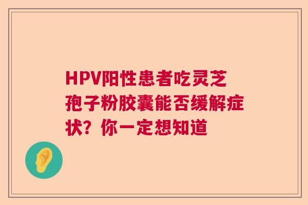 HPV阳性患者吃灵芝孢子粉胶囊能否缓解症状？你一定想知道