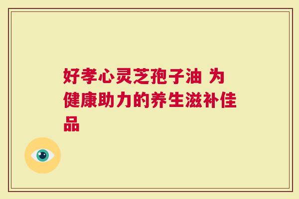 好孝心灵芝孢子油 为健康助力的养生滋补佳品