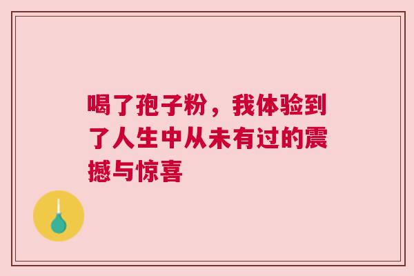 喝了孢子粉，我体验到了人生中从未有过的震撼与惊喜