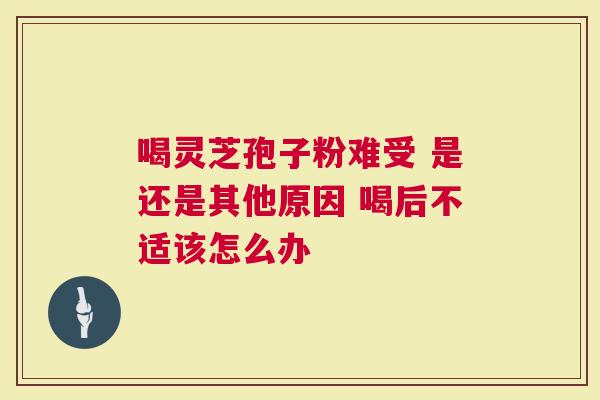 喝灵芝孢子粉难受 是还是其他原因 喝后不适该怎么办