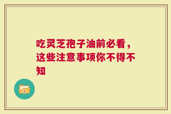 吃灵芝孢子油前必看，这些注意事项你不得不知