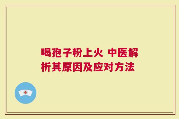 喝孢子粉上火 中医解析其原因及应对方法