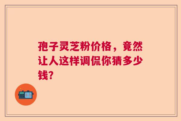 孢子灵芝粉价格，竟然让人这样调侃你猜多少钱？