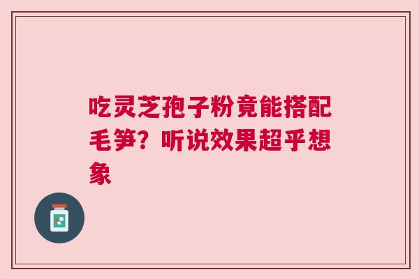 吃灵芝孢子粉竟能搭配毛笋？听说效果超乎想象