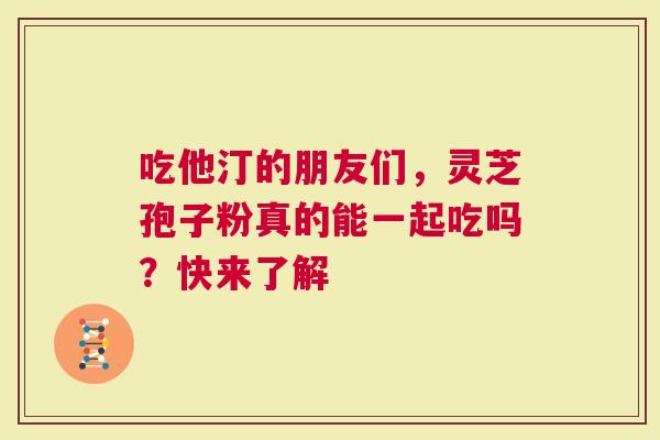 吃他汀的朋友们，灵芝孢子粉真的能一起吃吗？快来了解