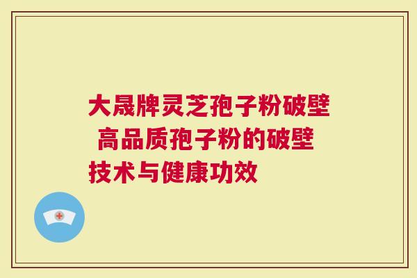 大晟牌灵芝孢子粉破壁 高品质孢子粉的破壁技术与健康功效