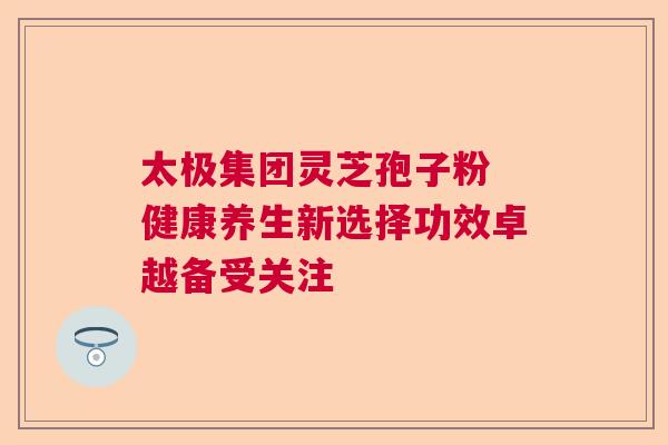 太极集团灵芝孢子粉 健康养生新选择功效卓越备受关注