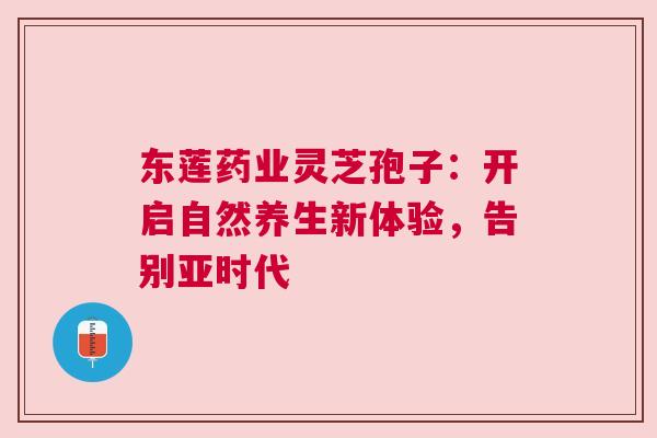 东莲药业灵芝孢子：开启自然养生新体验，告别亚时代