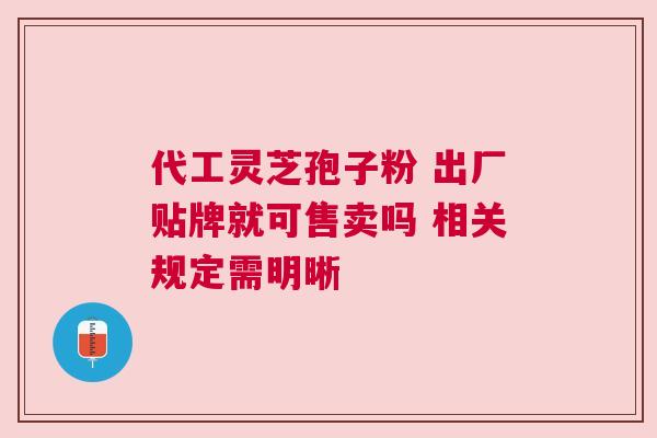 代工灵芝孢子粉 出厂贴牌就可售卖吗 相关规定需明晰