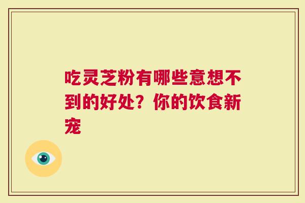 吃灵芝粉有哪些意想不到的好处？你的饮食新宠