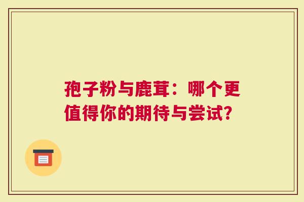 孢子粉与鹿茸：哪个更值得你的期待与尝试？