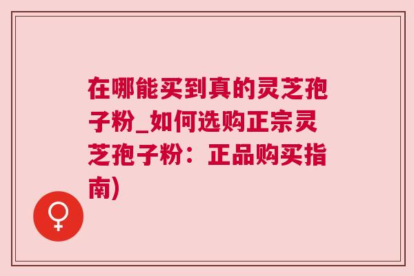 在哪能买到真的灵芝孢子粉_如何选购正宗灵芝孢子粉：正品购买指南)