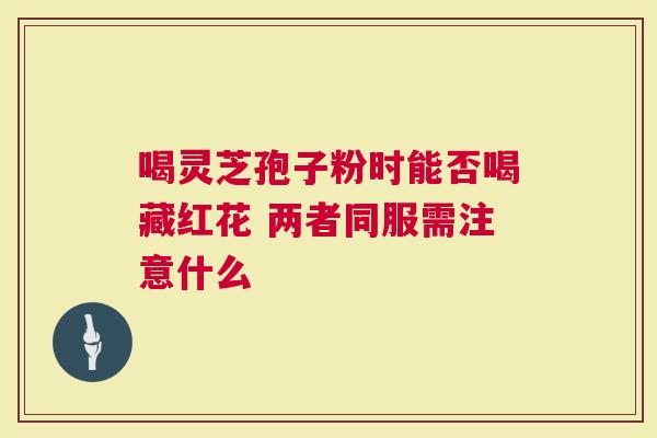 喝灵芝孢子粉时能否喝藏红花 两者同服需注意什么