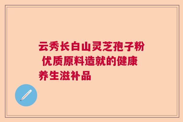 云秀长白山灵芝孢子粉 优质原料造就的健康养生滋补品