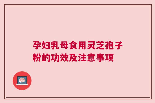 孕妇乳母食用灵芝孢子粉的功效及注意事项