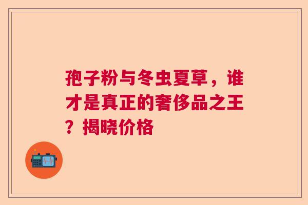 孢子粉与冬虫夏草，谁才是真正的奢侈品之王？揭晓价格