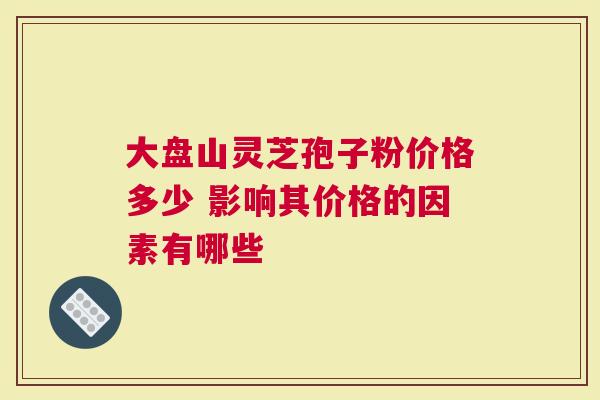 大盘山灵芝孢子粉价格多少 影响其价格的因素有哪些