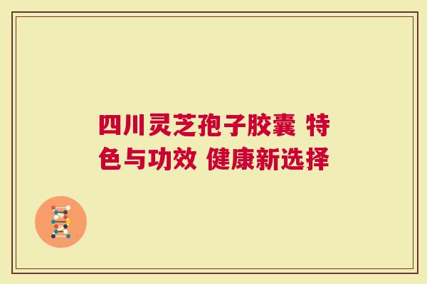 四川灵芝孢子胶囊 特色与功效 健康新选择