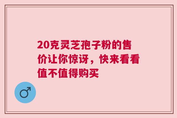 20克灵芝孢子粉的售价让你惊讶，快来看看值不值得购买