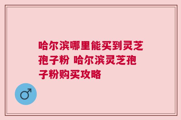 哈尔滨哪里能买到灵芝孢子粉 哈尔滨灵芝孢子粉购买攻略