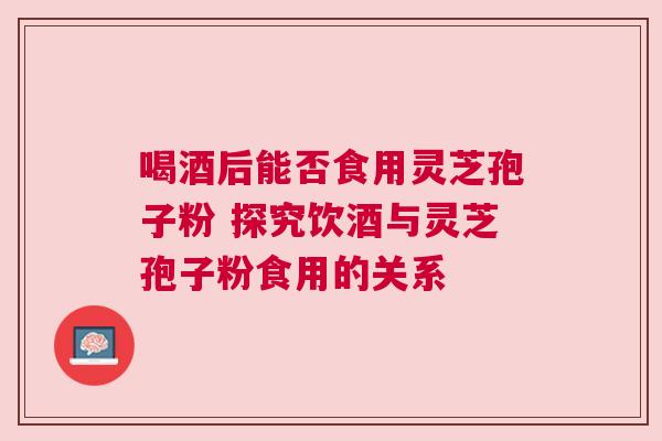 喝酒后能否食用灵芝孢子粉 探究饮酒与灵芝孢子粉食用的关系