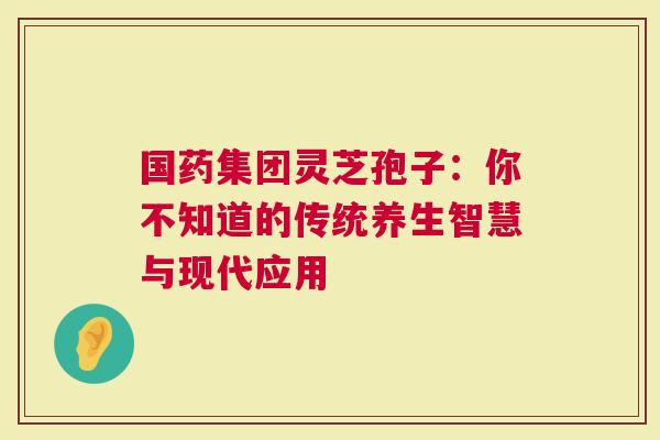 国药集团灵芝孢子：你不知道的传统养生智慧与现代应用