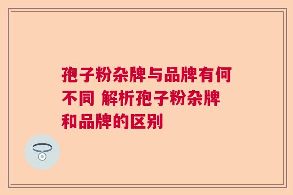 孢子粉杂牌与品牌有何不同 解析孢子粉杂牌和品牌的区别