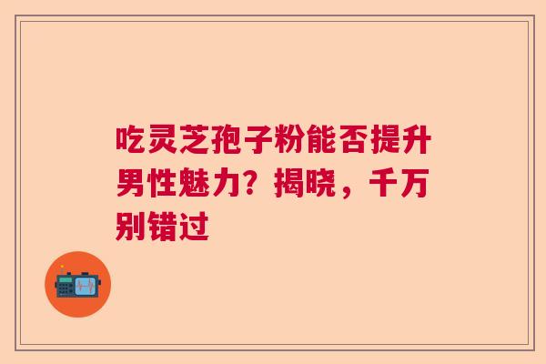 吃灵芝孢子粉能否提升男性魅力？揭晓，千万别错过