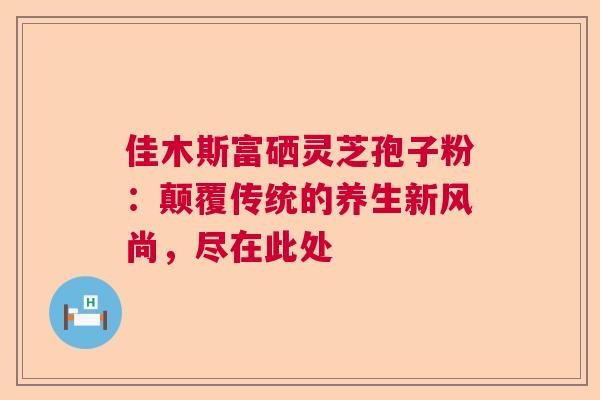 佳木斯富硒灵芝孢子粉：颠覆传统的养生新风尚，尽在此处