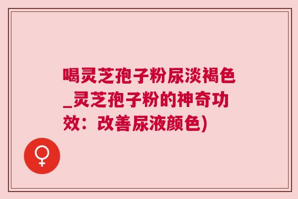 喝灵芝孢子粉尿淡褐色_灵芝孢子粉的神奇功效：改善尿液颜色)