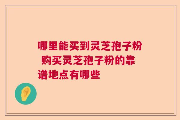 哪里能买到灵芝孢子粉 购买灵芝孢子粉的靠谱地点有哪些