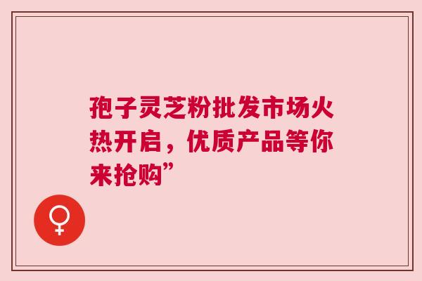 孢子灵芝粉批发市场火热开启，优质产品等你来抢购”