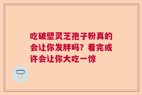 吃破壁灵芝孢子粉真的会让你发胖吗？看完或许会让你大吃一惊