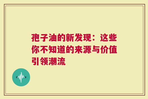 孢子油的新发现：这些你不知道的来源与价值引领潮流