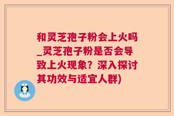 和灵芝孢子粉会上火吗_灵芝孢子粉是否会导致上火现象？深入探讨其功效与适宜人群)