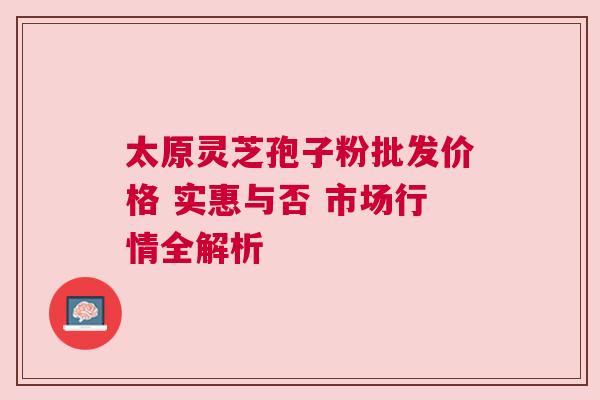 太原灵芝孢子粉批发价格 实惠与否 市场行情全解析