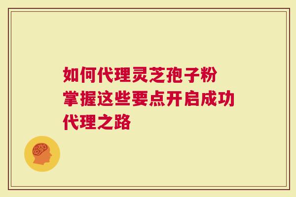 如何代理灵芝孢子粉 掌握这些要点开启成功代理之路