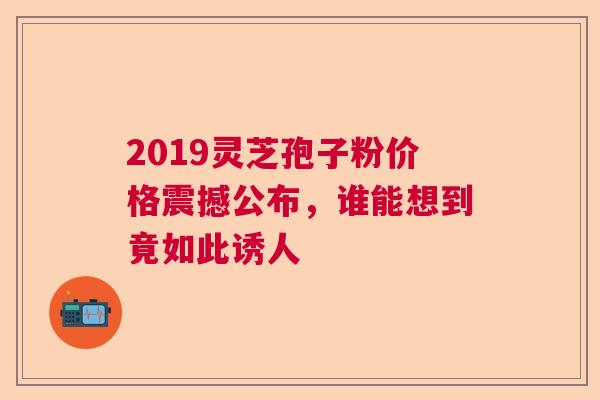 2019灵芝孢子粉价格震撼公布，谁能想到竟如此诱人