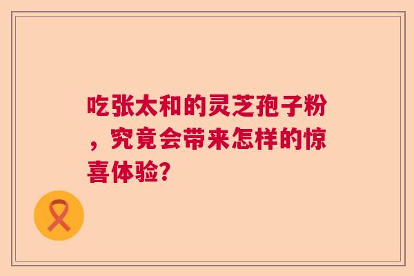 吃张太和的灵芝孢子粉，究竟会带来怎样的惊喜体验？