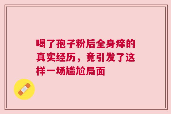 喝了孢子粉后全身痒的真实经历，竟引发了这样一场尴尬局面