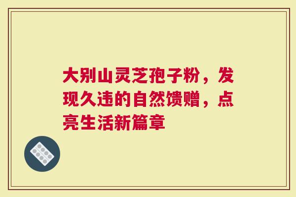 大别山灵芝孢子粉，发现久违的自然馈赠，点亮生活新篇章