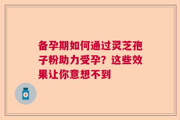 备孕期如何通过灵芝孢子粉助力受孕？这些效果让你意想不到