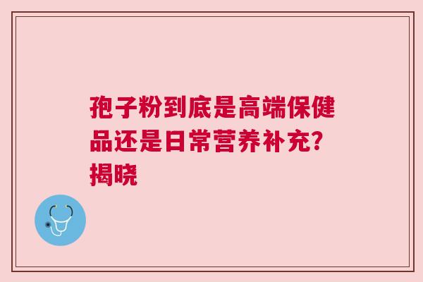 孢子粉到底是高端保健品还是日常营养补充？揭晓