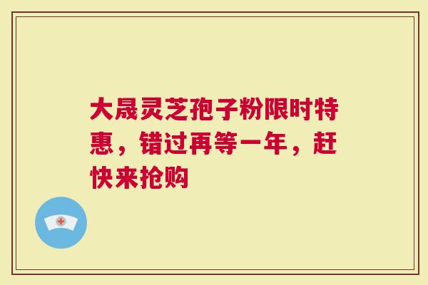 大晟灵芝孢子粉限时特惠，错过再等一年，赶快来抢购
