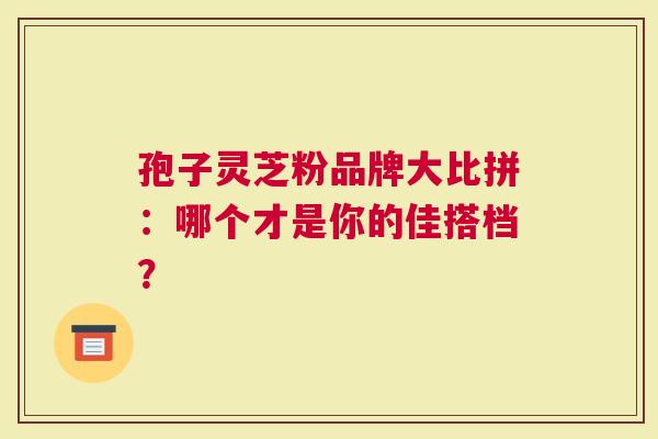 孢子灵芝粉品牌大比拼：哪个才是你的佳搭档？