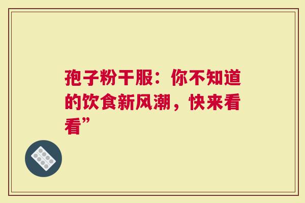 孢子粉干服：你不知道的饮食新风潮，快来看看”