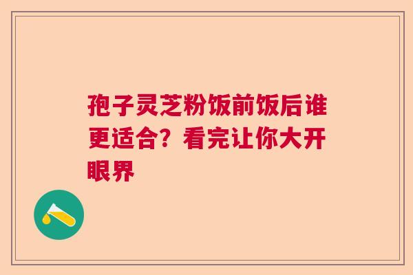 孢子灵芝粉饭前饭后谁更适合？看完让你大开眼界