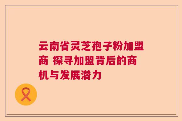 云南省灵芝孢子粉加盟商 探寻加盟背后的商机与发展潜力