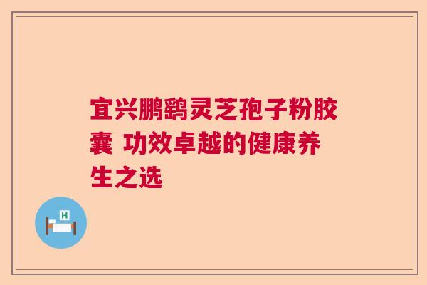 宜兴鹏鹞灵芝孢子粉胶囊 功效卓越的健康养生之选