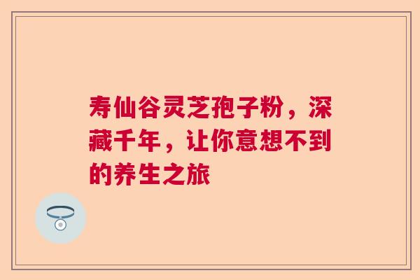 寿仙谷灵芝孢子粉，深藏千年，让你意想不到的养生之旅